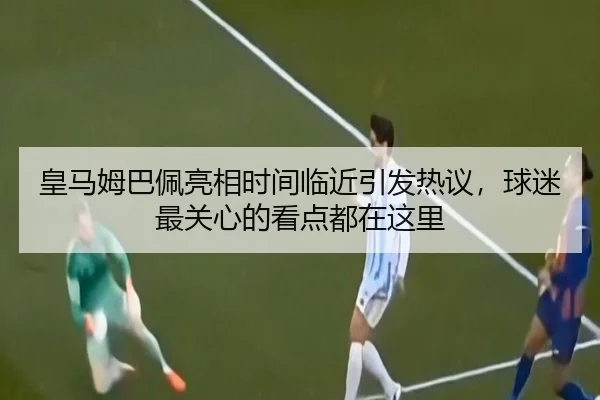 皇马姆巴佩亮相时间临近引发热议，球迷最关心的看点都在这里